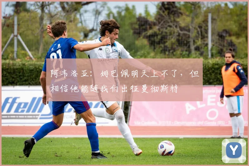 阿韦洛亚：姆巴佩明天上不了，但相信他能随我们出征曼彻斯特