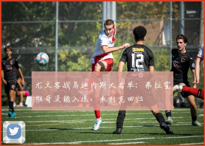 尤文客战乌迪内斯大名单：弗拉霍维奇没能入选，米利克回归