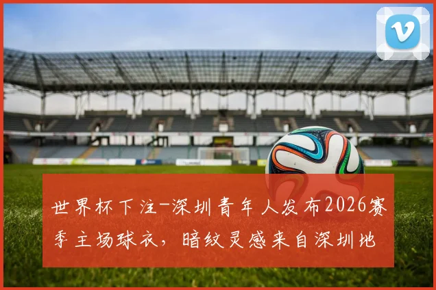 世界杯下注-深圳青年人发布2026赛季主场球衣，暗纹灵感来自深圳地标“春茧”
