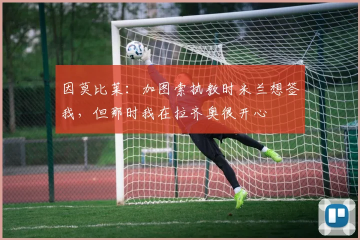 因莫比莱：加图索执教时米兰想签我，但那时我在拉齐奥很开心